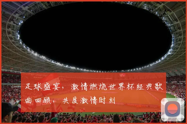 足球盛宴，激情燃烧世界杯经典歌曲回顾，共度激情时刻