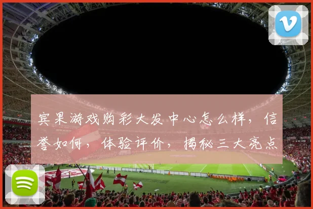 宾果游戏购彩大发中心怎么样，信誉如何，体验评价，揭秘三大亮点，不容错过