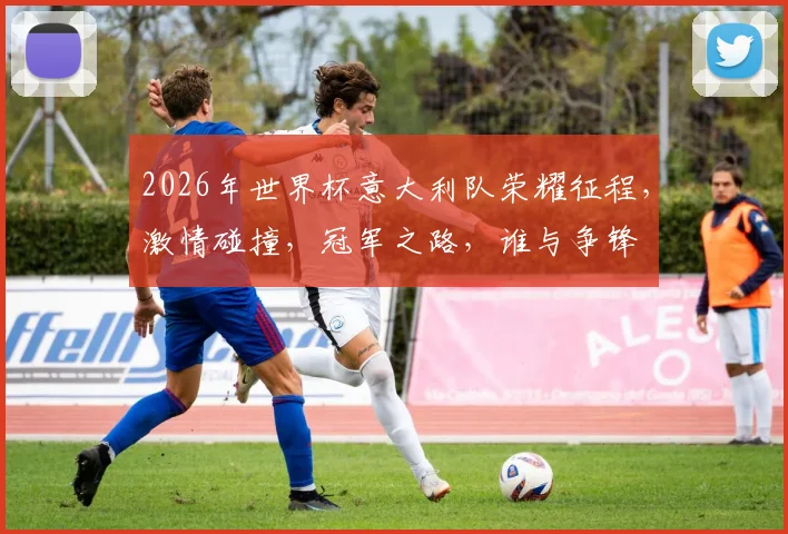 2026年世界杯意大利队荣耀征程，激情碰撞，冠军之路，谁与争锋